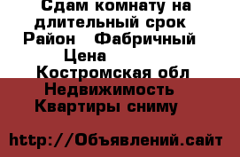 Сдам комнату на длительный срок › Район ­ Фабричный › Цена ­ 6 000 - Костромская обл. Недвижимость » Квартиры сниму   